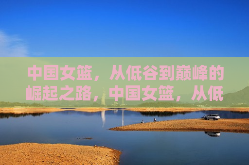 中国女篮，从低谷到巅峰的崛起之路，中国女篮，从低谷到巅峰的华丽转身，中国女篮从低谷到巅峰，华丽转身的崛起之路