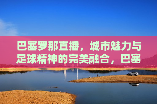 巴塞罗那直播，城市魅力与足球精神的完美融合，巴塞罗那，城市魅力与足球精神的直播盛宴，巴塞罗那，城市魅力与足球精神的直播盛宴