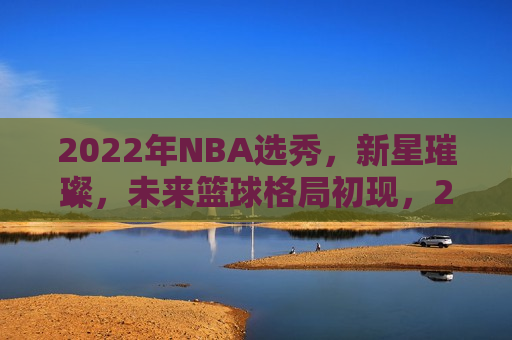 2022年NBA选秀，新星璀璨，未来篮球格局初现，2022年NBA选秀，新星闪耀，篮球未来格局揭晓，2022年NBA选秀，新星璀璨，篮球未来格局揭晓