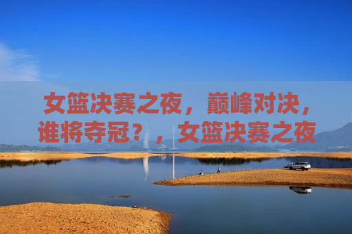 女篮决赛之夜，巅峰对决，谁将夺冠？，女篮决赛之夜，巅峰之战，冠军花落谁家？，女篮决赛之夜，巅峰之战，冠军悬念揭晓