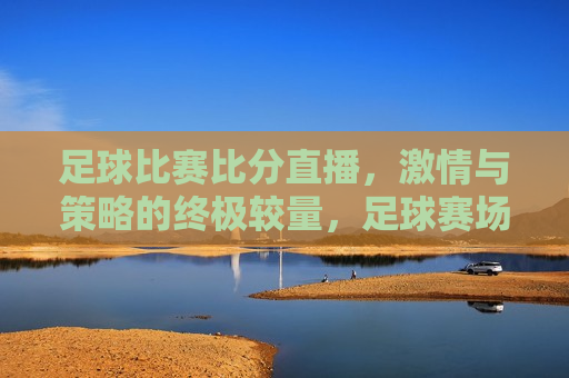 足球比赛比分直播， *** 与策略的终极较量，足球赛场上的 *** 与策略，比分直播见证终极较量，足球比赛直播， *** 与策略的终极对决