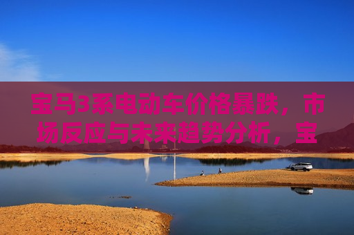 宝马3系电动车价格暴跌，市场反应与未来趋势分析，宝马3系电动车价格暴跌，市场反应及未来趋势探讨，宝马3系电动车价格暴跌，市场反应与未来趋势探讨