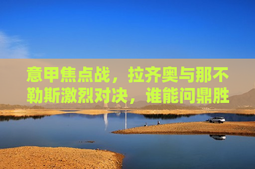意甲焦点战，拉齐奥与那不勒斯激烈对决，谁能问鼎胜利？，拉齐奥与那不勒斯意甲巅峰对决，谁能问鼎胜利？，拉齐奥与那不勒斯意甲巅峰之战，谁能问鼎胜利？