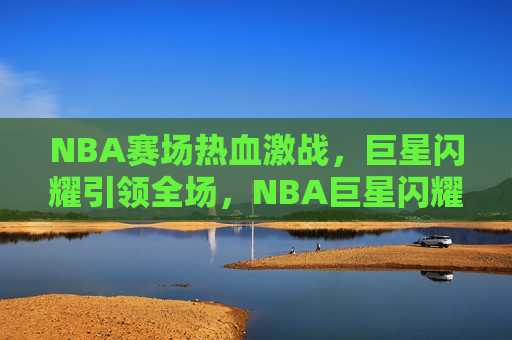 NBA赛场热血激战，巨星闪耀引领全场，NBA巨星闪耀，赛场热血激战，NBA巨星闪耀，赛场激战正酣
