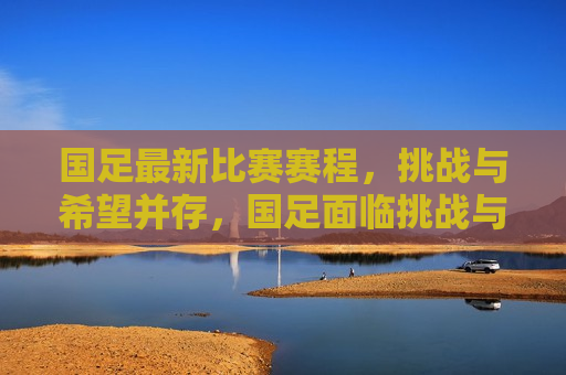 国足最新比赛赛程，挑战与希望并存，国足面临挑战与希望交织的最新比赛赛程，国足面临挑战与希望交织的最新比赛赛程