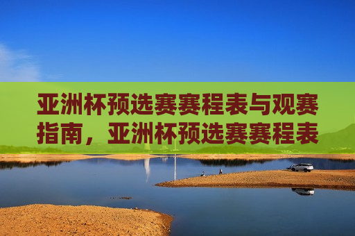 亚洲杯预选赛赛程表与观赛指南，亚洲杯预选赛赛程表与观赛指南，赛事时间、地点一目了然，亚洲杯预选赛赛程表与观赛指南，赛事时间、地点全解析