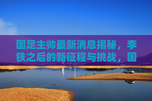 国足主帅最新消息揭秘，李铁之后的新征程与挑战，国足新帅李铁之后的新征程与挑战，国足新帅李铁之后的新征程，揭秘挑战与未来