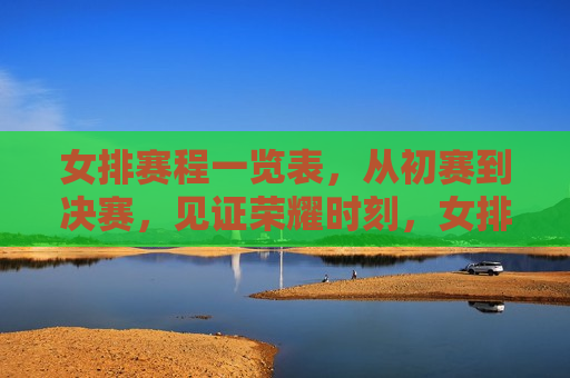 女排赛程一览表，从初赛到决赛，见证荣耀时刻，女排荣耀之路，从初赛到决赛的征程，女排荣耀征途，从初赛到决赛的征程