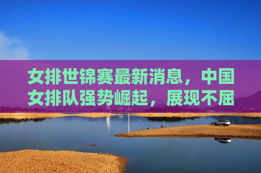 女排世锦赛最新消息，中国女排队强势崛起，展现不屈斗志与实力，中国女排强势崛起，展现不屈斗志与实力——女排世锦赛最新消息，女排世锦赛最新消息，中国女排展现不屈斗志与实力强势崛起