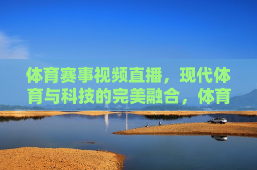 体育赛事视频直播，现代体育与科技的完美融合，体育赛事视频直播，现代科技与体育的完美结合，体育赛事视频直播，现代科技与体育的完美融合