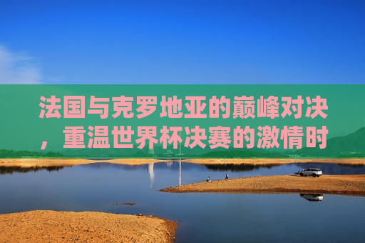 法国与克罗地亚的巅峰对决，重温世界杯决赛的 *** 时刻，世界杯决赛，法国与克罗地亚的巅峰对决，世界杯决赛，法国与克罗地亚的巅峰之战