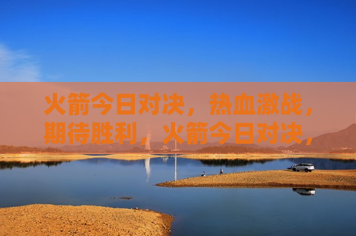火箭今日对决，热血激战，期待胜利，火箭今日对决，激战热血，胜利在望，火箭对决，热血激战，期待胜利