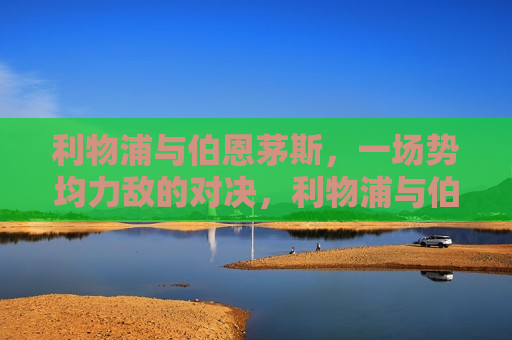 利物浦与伯恩茅斯，一场势均力敌的对决，利物浦与伯恩茅斯，势均力敌的对决战，利物浦与伯恩茅斯，势均力敌的对决战