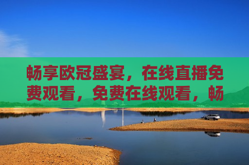 畅享欧冠盛宴，在线直播免费观看，免费在线观看，畅享欧冠盛宴，免费观看欧冠盛宴，畅享在线直播盛宴