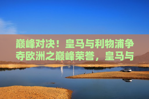 巅峰对决！皇马与利物浦争夺欧洲之巅峰荣誉，皇马与利物浦巅峰之战，争夺欧洲之巅荣誉，皇马与利物浦巅峰之战，争夺欧洲之巅荣誉