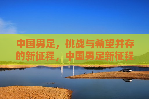 中国男足，挑战与希望并存的新征程，中国男足新征程，挑战与希望同行，中国男足新征程，挑战与希望同行