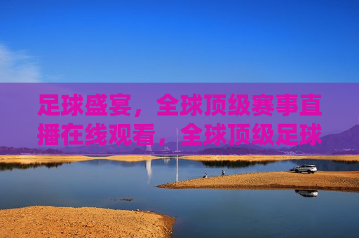 足球盛宴，全球顶级赛事直播在线观看，全球顶级足球赛事直播盛宴，全球顶级足球赛事直播盛宴，足球迷的狂欢
