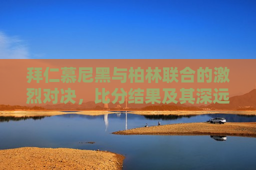 拜仁慕尼黑与柏林联合的激烈对决，比分结果及其深远影响，拜仁慕尼黑与柏林联合对决，激烈比拼与深远影响，拜仁慕尼黑与柏林联合对决，激烈比拼与影响深远