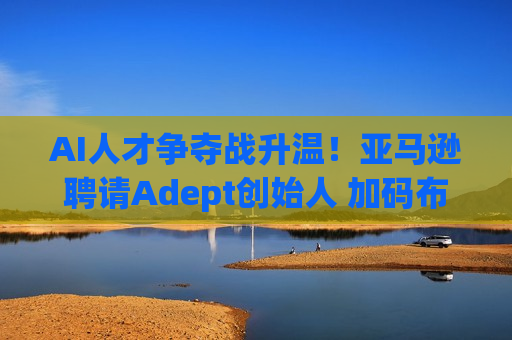 AI人才争夺战升温！亚马逊聘请Adept创始人 加码布局AGI研发