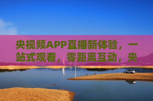 央视频APP直播新体验，一站式观看，零距离互动，央视频APP，直播新体验，畅享零距离互动，央视频APP，直播新体验，畅享零距离互动