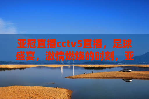 亚冠直播cctv5直播，足球盛宴， *** 燃烧的时刻，亚冠盛宴，CCTV5直播足球 *** 时刻，CCTV5亚冠直播盛宴，足球 *** 燃烧的时刻