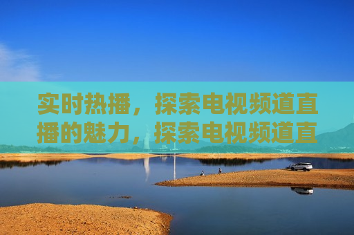 实时热播，探索电视频道直播的魅力，探索电视频道直播的魅力，实时热播，探索电视频道直播的魅力，实时热播