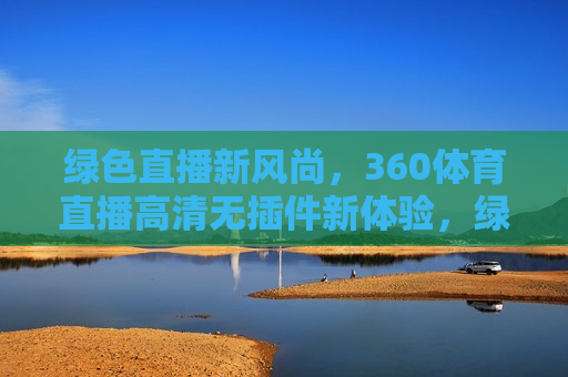 绿色直播新风尚，360体育直播高清无插件新体验，绿色高清直播新体验，探索360体育直播新风尚，探索绿色高清直播新风尚，360体育直播带给你无插件新体验