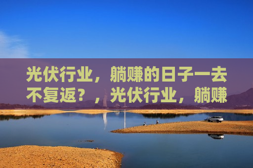 光伏行业，躺赚的日子一去不复返？，光伏行业，躺赚时代终结？，光伏行业躺赚时代终结？