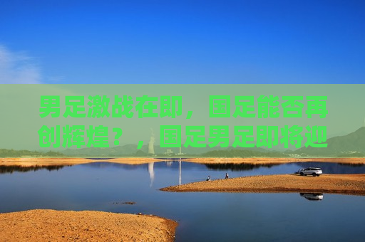 男足激战在即，国足能否再创辉煌？，国足男足即将迎战，能否续写辉煌篇章？，国足男足迎战大战，能否续写辉煌？