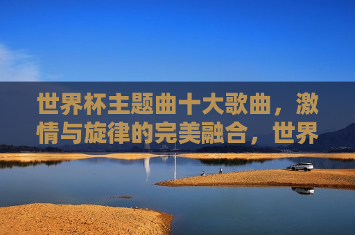 世界杯主题曲十大歌曲， *** 与旋律的完美融合，世界杯主题曲精选， *** 与旋律的巅峰之旅，世界杯主题曲精选， *** 与旋律的完美融合