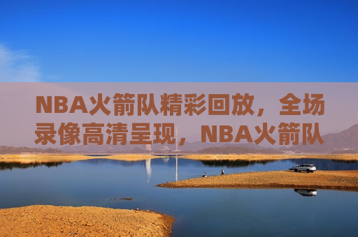 NBA火箭队精彩回放，全场录像高清呈现，NBA火箭队精彩全场录像回放，高清呈现，NBA火箭队精彩全场录像回放，高清呈现