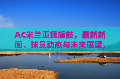 AC米兰重振旗鼓，最新新闻、球员动态与未来展望，AC米兰重振旗鼓，最新新闻、球员动态及未来展望，AC米兰重振旗鼓，最新新闻、球员动态与未来展望
