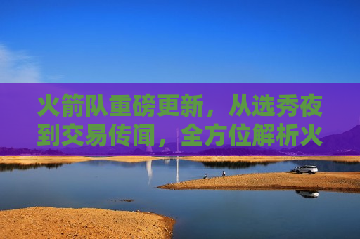 火箭队重磅更新，从选秀夜到交易传闻，全方位解析火箭队最新动态，火箭队最新动态全解析，选秀夜至交易传闻重磅更新，火箭队最新动态解析，选秀夜至交易传闻的重磅更新