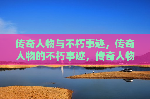 传奇人物与不朽事迹，传奇人物的不朽事迹，传奇人物的不朽传奇