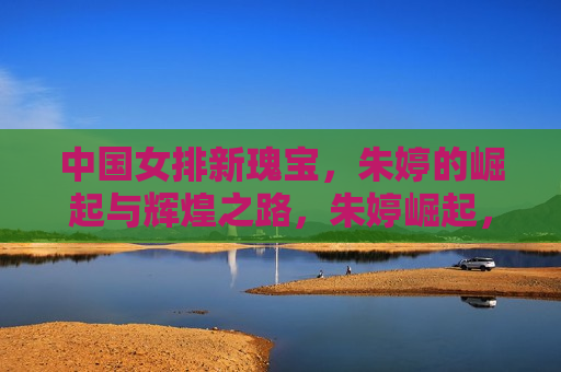 中国女排新瑰宝，朱婷的崛起与辉煌之路，朱婷崛起，中国女排新瑰宝闪耀辉煌之路，朱婷崛起，中国女排新瑰宝的辉煌之路