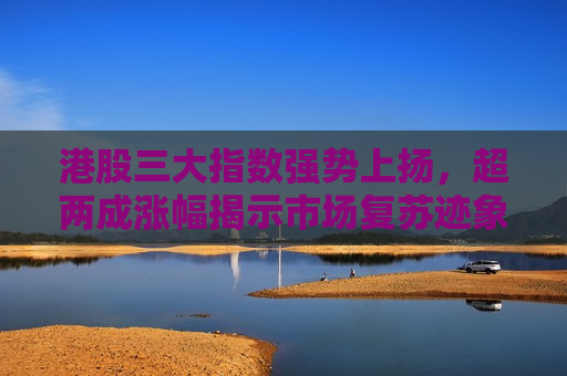 港股三大指数强势上扬，超两成涨幅揭示市场复苏迹象，港股三大指数强势上扬，市场复苏迹象明显，港股三大指数强势反弹，市场复苏迹象明显
