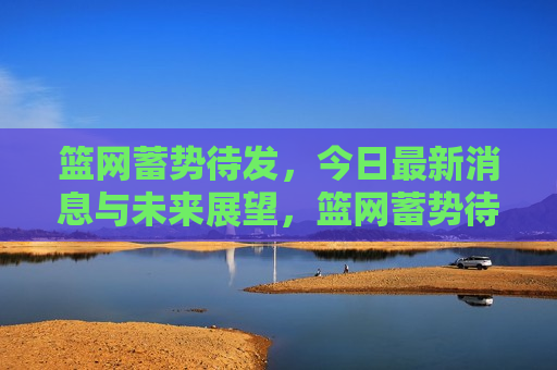 篮网蓄势待发，今日最新消息与未来展望，篮网蓄势待发，今日动态与未来展望，篮网今日动态与未来展望，蓄势待发