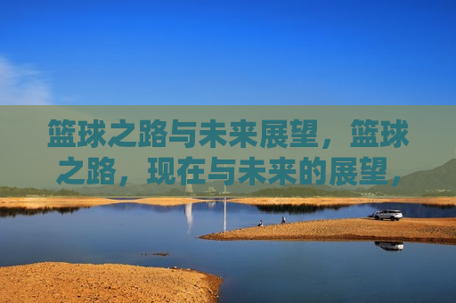 篮球之路与未来展望，篮球之路，现在与未来的展望，篮球之路，现状与未来展望
