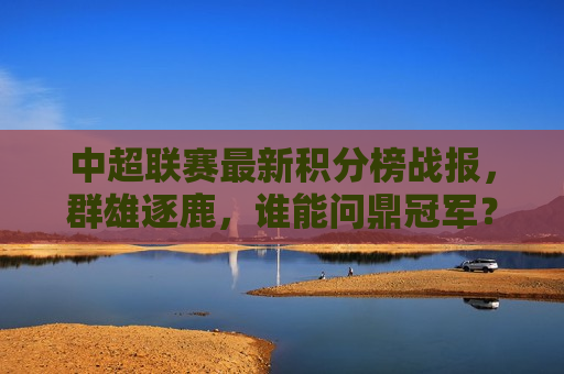 中超联赛最新积分榜战报，群雄逐鹿，谁能问鼎冠军？，中超联赛积分榜战报，群雄逐鹿，冠军悬念揭晓时刻，中超联赛积分榜战报，群雄逐鹿，冠军悬念揭晓时刻
