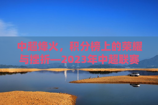 中超烽火，积分榜上的荣耀与挫折—2023年中超联赛积分榜解析，2023年中超联赛积分榜解析，荣耀与挫折并存，中超烽火，荣耀与挫折交织的积分榜解析——中超联赛2023赛季回顾