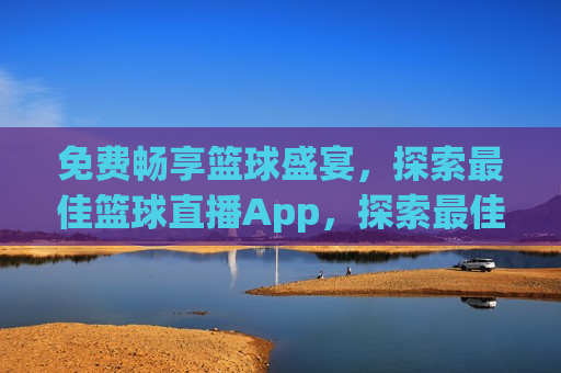 免费畅享篮球盛宴，探索更佳篮球直播App，探索更佳篮球直播App，免费畅享篮球盛宴，探索更佳篮球直播App，免费畅享篮球盛宴