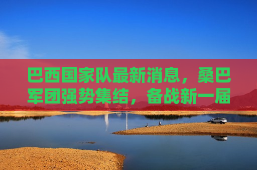 巴西国家队最新消息，桑巴军团强势集结，备战新一届世界杯，巴西国家队备战新一届世界杯，桑巴军团强势集结，巴西国家队备战新一届世界杯，桑巴军团集结，志在必得！