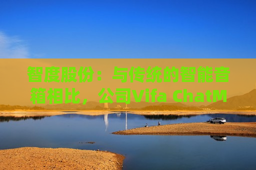 智度股份：与传统的智能音箱相比，公司Vifa ChatMini在自然语言生成和情感表达方面具有显著的优势
