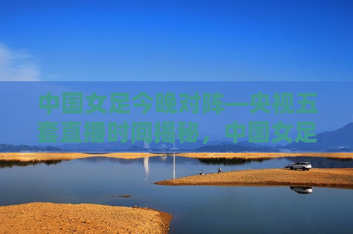 中国女足今晚对阵—央视五套直播时间揭秘，中国女足对阵赛事央视五套直播时间揭晓，中国女足对阵赛事央视五套直播时间揭晓
