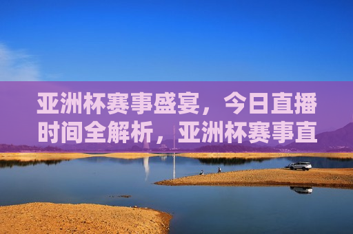 亚洲杯赛事盛宴，今日直播时间全解析，亚洲杯赛事直播时间解析，亚洲杯赛事直播时间解析，今日盛宴不容错过