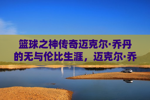 篮球之神传奇迈克尔·乔丹的无与伦比生涯，迈克尔·乔丹，篮球传奇的无与伦比生涯，迈克尔·乔丹，篮球传奇的无与伦比人生