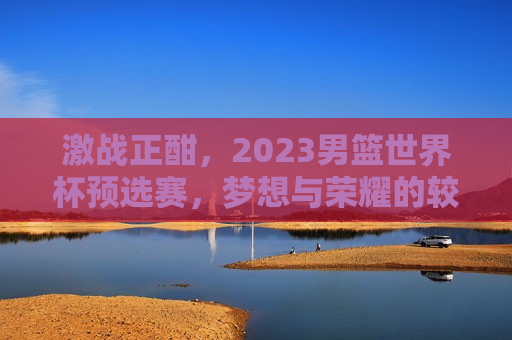 激战正酣，2023男篮世界杯预选赛，梦想与荣耀的较量，2023男篮世界杯预选赛，梦想与荣耀的激战，2023男篮世界杯预选赛，梦想与荣耀的终极对决