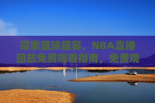 探索篮球盛宴，NBA直播回放免费观看指南，免费观看NBA直播回放，探索篮球盛宴的指南，探索篮球盛宴，免费观看NBA直播回放指南