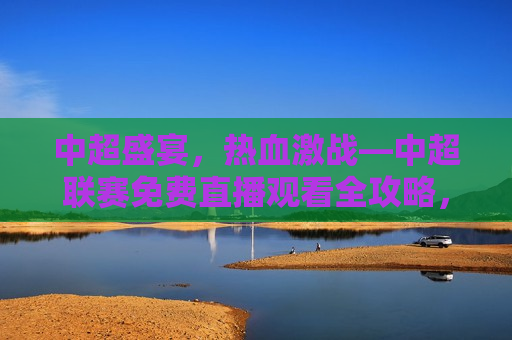 中超盛宴，热血激战—中超联赛免费直播观看全攻略，中超联赛免费直播观看盛宴，热血激战，不容错过！，中超联赛免费直播盛宴，热血激战，观赛全攻略！