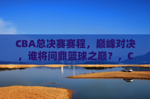 CBA总决赛赛程，巅峰对决，谁将问鼎篮球之巅？，CBA总决赛赛程揭晓，巅峰对决，谁将荣膺篮球之王？，CBA总决赛赛程公布，巅峰对决，谁将荣膺篮球之王？